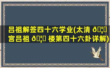 吕祖解签四十六学业(太清 🦍 宫吕祖 🦅 楼第四十六卦详解)